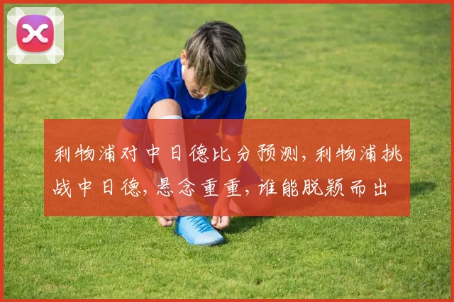 利物浦对中日德比分预测,利物浦挑战中日德,悬念重重,谁能脱颖而出