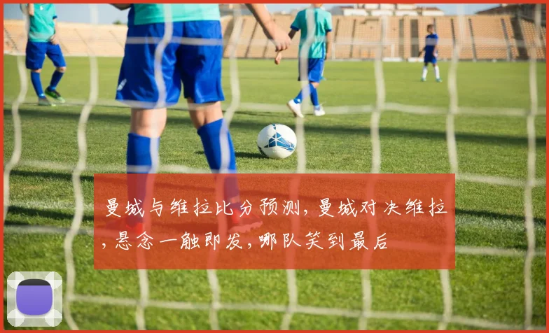 曼城与维拉比分预测,曼城对决维拉,悬念一触即发,哪队笑到最后